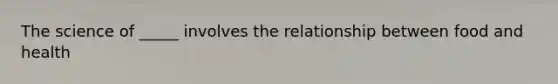 The science of _____ involves the relationship between food and health