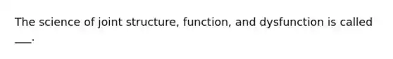 The science of joint structure, function, and dysfunction is called ___.