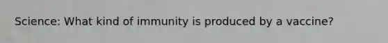 Science: What kind of immunity is produced by a vaccine?