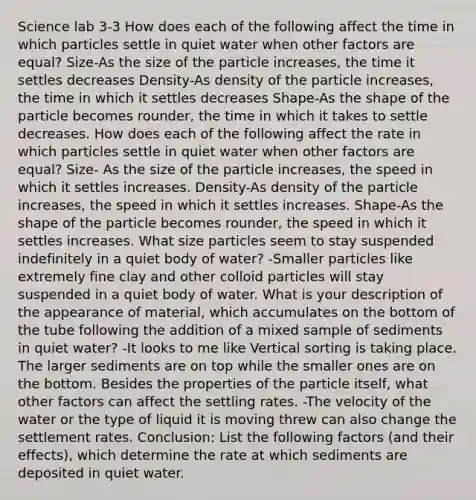 Science lab 3-3 How does each of the following affect the time in which particles settle in quiet water when other factors are equal? Size-As the size of the particle increases, the time it settles decreases Density-As density of the particle increases, the time in which it settles decreases Shape-As the shape of the particle becomes rounder, the time in which it takes to settle decreases. How does each of the following affect the rate in which particles settle in quiet water when other factors are equal? Size- As the size of the particle increases, the speed in which it settles increases. Density-As density of the particle increases, the speed in which it settles increases. Shape-As the shape of the particle becomes rounder, the speed in which it settles increases. What size particles seem to stay suspended indefinitely in a quiet body of water? -Smaller particles like extremely fine clay and other colloid particles will stay suspended in a quiet body of water. What is your description of the appearance of material, which accumulates on the bottom of the tube following the addition of a mixed sample of sediments in quiet water? -It looks to me like Vertical sorting is taking place. The larger sediments are on top while the smaller ones are on the bottom. Besides the properties of the particle itself, what other factors can affect the settling rates. -The velocity of the water or the type of liquid it is moving threw can also change the settlement rates. Conclusion: List the following factors (and their effects), which determine the rate at which sediments are deposited in quiet water.