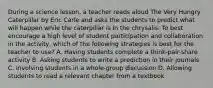 During a science lesson, a teacher reads aloud The Very Hungry Caterpillar by Eric Carle and asks the students to predict what will happen while the caterpillar is in the chrysalis. To best encourage a high level of student participation and collaboration in the activity, which of the following strategies is best for the teacher to use? A. Having students complete a think-pair-share activity B. Asking students to write a prediction in their journals C. Involving students in a whole-group discussion D. Allowing students to read a relevant chapter from a textbook