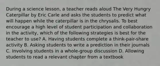 During a science lesson, a teacher reads aloud The Very Hungry Caterpillar by Eric Carle and asks the students to predict what will happen while the caterpillar is in the chrysalis. To best encourage a high level of student participation and collaboration in the activity, which of the following strategies is best for the teacher to use? A. Having students complete a think-pair-share activity B. Asking students to write a prediction in their journals C. Involving students in a whole-group discussion D. Allowing students to read a relevant chapter from a textbook