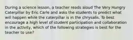 During a science lesson, a teacher reads aloud The Very Hungry Caterpillar by Eric Carle and asks the students to predict what will happen while the caterpillar is in the chrysalis. To best encourage a high level of student participation and collaboration in the activity, which of the following strategies is best for the teacher to use?