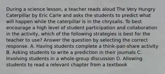 During a science lesson, a teacher reads aloud The Very Hungry Caterpillar by Eric Carle and asks the students to predict what will happen while the caterpillar is in the chrysalis. To best encourage a high level of student participation and collaboration in the activity, which of the following strategies is best for the teacher to use? Answer the question by selecting the correct response. A. Having students complete a think-pair-share activity B. Asking students to write a prediction in their journals C. Involving students in a whole-group discussion D. Allowing students to read a relevant chapter from a textbook