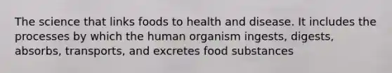 The science that links foods to health and disease. It includes the processes by which the human organism ingests, digests, absorbs, transports, and excretes food substances