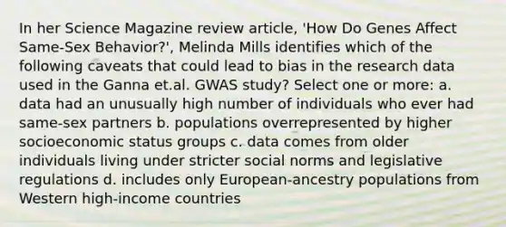 In her Science Magazine review article, 'How Do Genes Affect Same-Sex Behavior?', Melinda Mills identifies which of the following caveats that could lead to bias in the research data used in the Ganna et.al. GWAS study? Select one or more: a. data had an unusually high number of individuals who ever had same-sex partners b. populations overrepresented by higher socioeconomic status groups c. data comes from older individuals living under stricter social norms and legislative regulations d. includes only European-ancestry populations from Western high-income countries