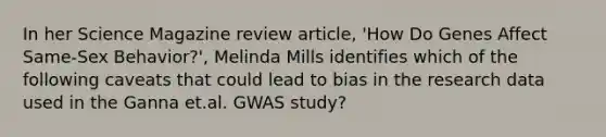 In her Science Magazine review article, 'How Do Genes Affect Same-Sex Behavior?', Melinda Mills identifies which of the following caveats that could lead to bias in the research data used in the Ganna et.al. GWAS study?