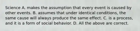 Science A. makes the assumption that every event is caused by other events. B. assumes that under identical conditions, the same cause will always produce the same effect. C. is a process, and it is a form of social behavior. D. All the above are correct.