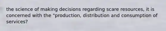 the science of making decisions regarding scare resources, it is concerned with the "production, distribution and consumption of services?