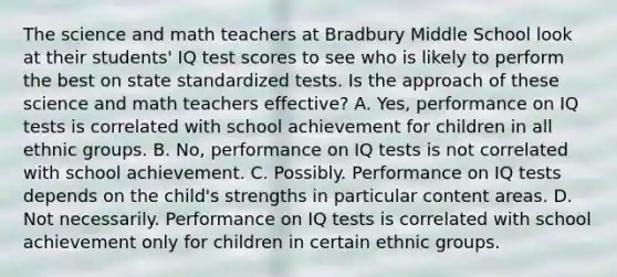 The science and math teachers at Bradbury Middle School look at their​ students' IQ test scores to see who is likely to perform the best on state standardized tests. Is the approach of these science and math teachers​ effective? A. Yes, performance on IQ tests is correlated with school achievement for children in all ethnic groups. B. ​No, performance on IQ tests is not correlated with school achievement. C. Possibly. Performance on IQ tests depends on the​ child's strengths in particular content areas. D. Not necessarily. Performance on IQ tests is correlated with school achievement only for children in certain ethnic groups.