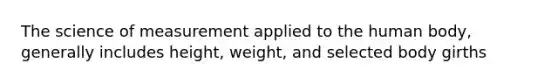 The science of measurement applied to the human body, generally includes height, weight, and selected body girths