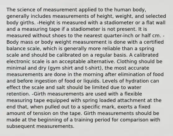 The science of measurement applied to the human body, generally includes measurements of height, weight, and selected body girths. -Height is measured with a stadiometer or a flat wall and a measuring tape if a stadiometer is not present. It is measured without shoes to the nearest quarter-inch or half cm. -Body mass or body weight measurement is done with a certified balance scale, which is generally more reliable than a spring scale and should be calibrated on a regular basis. A calibrated electronic scale is an acceptable alternative. Clothing should be minimal and dry (gym shirt and t-shirt), the most accurate measurements are done in the morning after elimination of food and before ingestion of food or liquids. Levels of hydration can effect the scale and salt should be limited due to water retention. -Girth measurements are used with a flexible measuring tape equipped with spring loaded attachment at the end that, when pulled out to a specific mark, exerts a fixed amount of tension on the tape. Girth measurements should be made at the beginning of a training period for comparison with subsequent measurements.