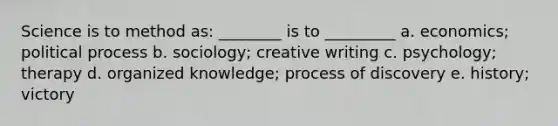 Science is to method as: ________ is to _________ a. economics; political process b. sociology; creative writing c. psychology; therapy d. organized knowledge; process of discovery e. history; victory