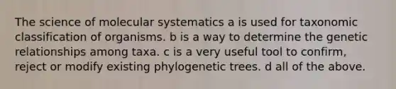 The science of molecular systematics a is used for taxonomic classification of organisms. b is a way to determine the genetic relationships among taxa. c is a very useful tool to confirm, reject or modify existing phylogenetic trees. d all of the above.