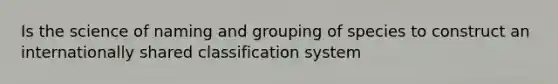 Is the science of naming and grouping of species to construct an internationally shared classification system