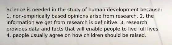 Science is needed in the study of human development because: 1. non-empirically based opinions arise from research. 2. the information we get from research is definitive. 3. research provides data and facts that will enable people to live full lives. 4. people usually agree on how children should be raised.