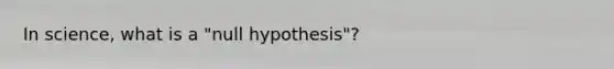 In science, what is a "null hypothesis"?