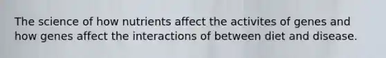 The science of how nutrients affect the activites of genes and how genes affect the interactions of between diet and disease.