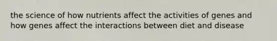the science of how nutrients affect the activities of genes and how genes affect the interactions between diet and disease