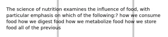 The science of nutrition examines the influence of food, with particular emphasis on which of the following:? how we consume food how we digest food how we metabolize food how we store food all of the previous