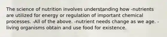 The science of nutrition involves understanding how -nutrients are utilized for energy or regulation of important chemical processes. -All of the above. -nutrient needs change as we age. -living organisms obtain and use food for existence.