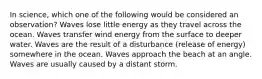 In science, which one of the following would be considered an observation? Waves lose little energy as they travel across the ocean. Waves transfer wind energy from the surface to deeper water. Waves are the result of a disturbance (release of energy) somewhere in the ocean. Waves approach the beach at an angle. Waves are usually caused by a distant storm.