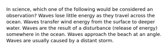 In science, which one of the following would be considered an observation? Waves lose little energy as they travel across the ocean. Waves transfer wind energy from the surface to deeper water. Waves are the result of a disturbance (release of energy) somewhere in the ocean. Waves approach the beach at an angle. Waves are usually caused by a distant storm.