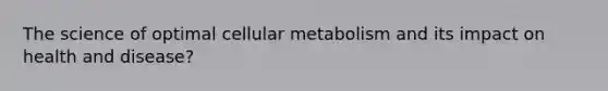 The science of optimal cellular metabolism and its impact on health and disease?