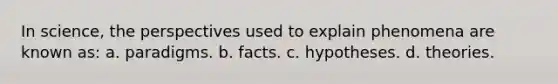 In science, the perspectives used to explain phenomena are known as: a. paradigms. b. facts. c. hypotheses. d. theories.