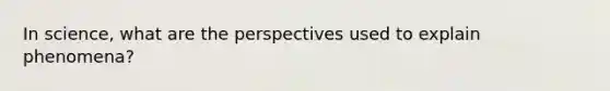 In science, what are the perspectives used to explain phenomena?