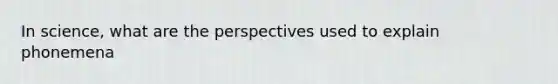 In science, what are the perspectives used to explain phonemena