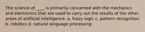 The science of ____ is primarily concerned with the mechanics and electronics that are used to carry out the results of the other areas of artificial intelligence. a. fuzzy logic c. pattern recognition b. robotics d. natural language processing