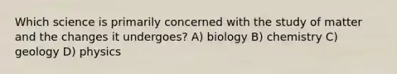 Which science is primarily concerned with the study of matter and the changes it undergoes? A) biology B) chemistry C) geology D) physics