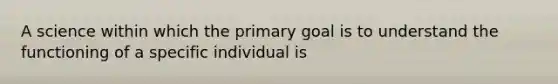 A science within which the primary goal is to understand the functioning of a specific individual is