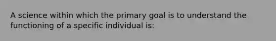 A science within which the primary goal is to understand the functioning of a specific individual is: