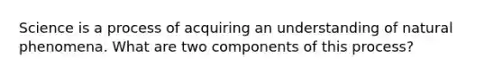 Science is a process of acquiring an understanding of natural phenomena. What are two components of this process?
