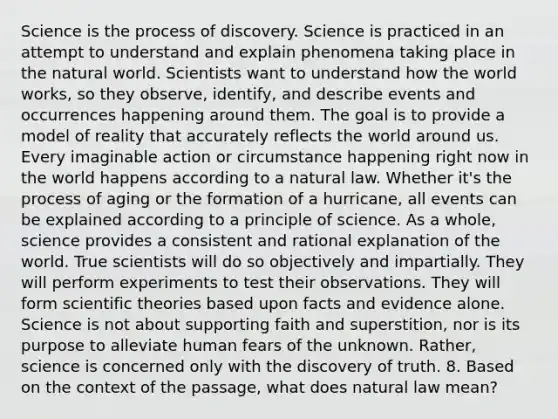 Science is the process of discovery. Science is practiced in an attempt to understand and explain phenomena taking place in the natural world. Scientists want to understand how the world works, so they observe, identify, and describe events and occurrences happening around them. The goal is to provide a model of reality that accurately reflects the world around us. Every imaginable action or circumstance happening right now in the world happens according to a natural law. Whether it's the process of aging or the formation of a hurricane, all events can be explained according to a principle of science. As a whole, science provides a consistent and rational explanation of the world. True scientists will do so objectively and impartially. They will perform experiments to test their observations. They will form scientific theories based upon facts and evidence alone. Science is not about supporting faith and superstition, nor is its purpose to alleviate human fears of the unknown. Rather, science is concerned only with the discovery of truth. 8. Based on the context of the passage, what does natural law mean?