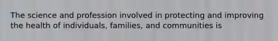 The science and profession involved in protecting and improving the health of individuals, families, and communities is