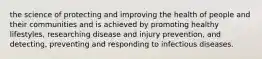 the science of protecting and improving the health of people and their communities and is achieved by promoting healthy lifestyles, researching disease and injury prevention, and detecting, preventing and responding to infectious diseases.