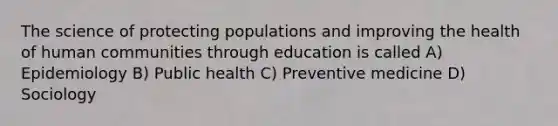 The science of protecting populations and improving the health of human communities through education is called A) Epidemiology B) Public health C) Preventive medicine D) Sociology