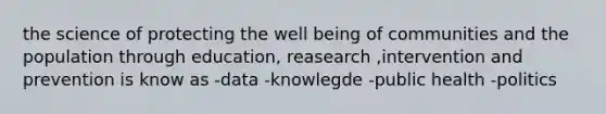 the science of protecting the well being of communities and the population through education, reasearch ,intervention and prevention is know as -data -knowlegde -public health -politics