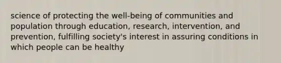 science of protecting the well-being of communities and population through education, research, intervention, and prevention, fulfilling society's interest in assuring conditions in which people can be healthy