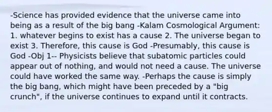 -Science has provided evidence that the universe came into being as a result of the big bang -Kalam Cosmological Argument: 1. whatever begins to exist has a cause 2. The universe began to exist 3. Therefore, this cause is God -Presumably, this cause is God -Obj 1-- Physicists believe that subatomic particles could appear out of nothing, and would not need a cause. The universe could have worked the same way. -Perhaps the cause is simply the big bang, which might have been preceded by a "big crunch", if the universe continues to expand until it contracts.