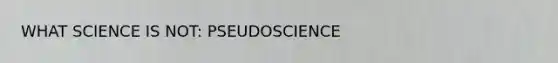 WHAT SCIENCE IS NOT: PSEUDOSCIENCE