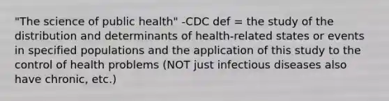 "The science of public health" -CDC def = the study of the distribution and determinants of health-related states or events in specified populations and the application of this study to the control of health problems (NOT just infectious diseases also have chronic, etc.)