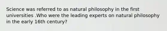 Science was referred to as natural philosophy in the first universities .Who were the leading experts on natural philosophy in the early 16th century?