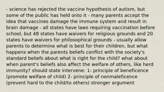 - science has rejected the vaccine hypothesis of autism, but some of the public has held onto it - many parents accept the idea that vaccines damage the immune system and result in brain damage - all states have laws requiring vaccination before school, but 48 states have waivers for religious grounds and 20 states have waivers for philosophical grounds - usually allow parents to determine what is best for their children, but what happens when the parents beliefs conflict with the society's standard beliefs about what is right for the child? what about when parent's beliefs also affect the welfare of others, like herd immunity? should state intervene: 1- principle of beneficence (promote welfare of child) 2- principle of nonmaleficence (prevent hard to the child/to others) stronger argument