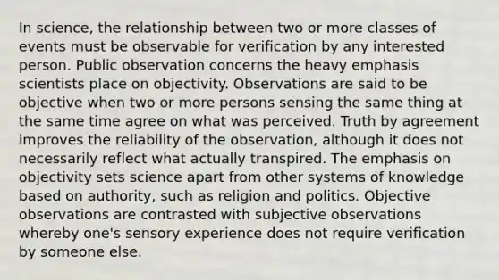 In science, the relationship between two or more classes of events must be observable for verification by any interested person. Public observation concerns the heavy emphasis scientists place on objectivity. Observations are said to be objective when two or more persons sensing the same thing at the same time agree on what was perceived. Truth by agreement improves the reliability of the observation, although it does not necessarily reflect what actually transpired. The emphasis on objectivity sets science apart from other systems of knowledge based on authority, such as religion and politics. Objective observations are contrasted with subjective observations whereby one's sensory experience does not require verification by someone else.