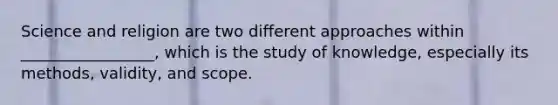 Science and religion are two different approaches within _________________, which is the study of knowledge, especially its methods, validity, and scope.