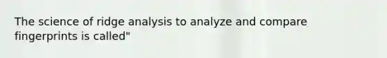 The science of ridge analysis to analyze and compare fingerprints is called"